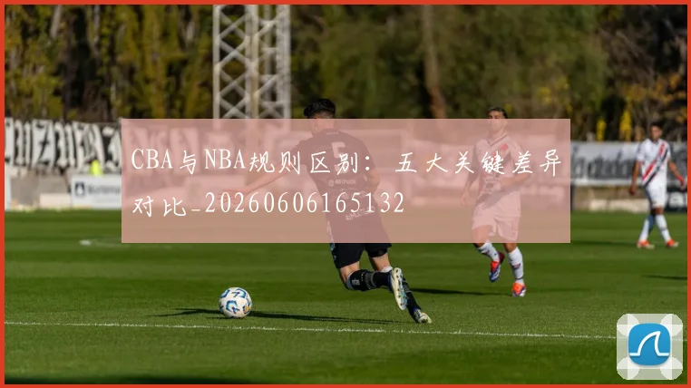 CBA与NBA规则区别:五大关键差异对比_20260606165132